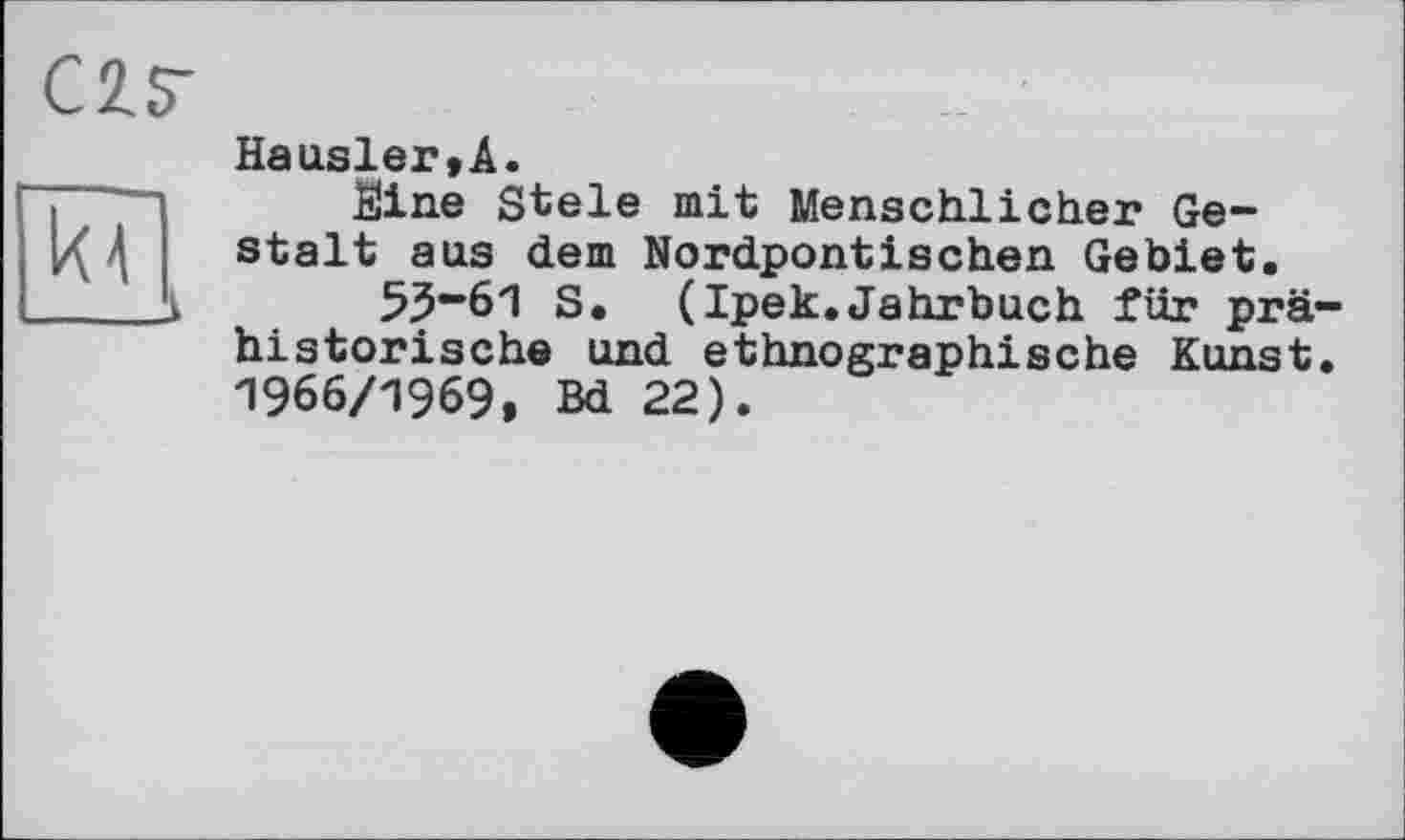 ﻿С 2. S' кГ
Hausler,!.
Sine Stele mit Menschlicher Gestalt aus dem Nordpontischen Gebiet.
53“61 S. (Ipek.Jahrbuch für prähistorische und ethnographische Kunst. 1966/1969, Bd 22).